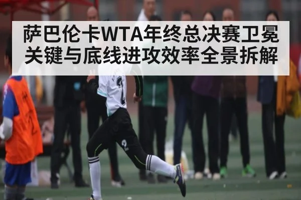 萨巴伦卡WTA年终总决赛卫冕关键与底线进攻效率全景拆解